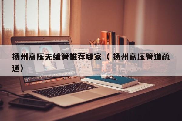 揚(yáng)州高壓無(wú)縫管推薦哪家（ 揚(yáng)州高壓管道疏通）