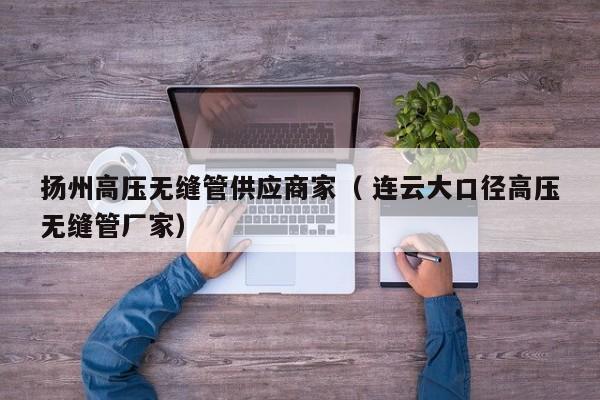 揚州高壓無縫管供應(yīng)商家（ 連云大口徑高壓無縫管廠家）