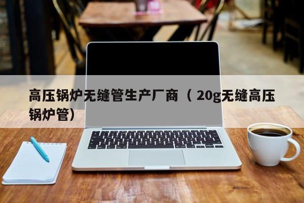高壓鍋爐無縫管生產(chǎn)廠商（ 20g無縫高壓鍋爐管）