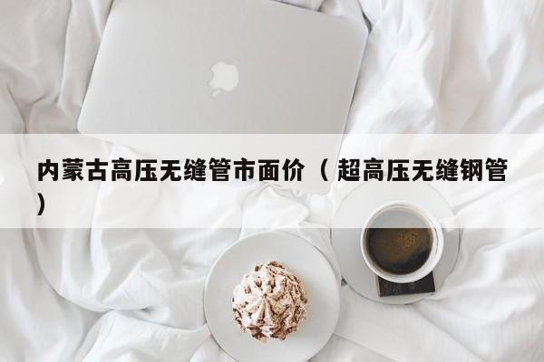 內(nèi)蒙古高壓無縫管市面價(jià)（ 超高壓無縫鋼管）