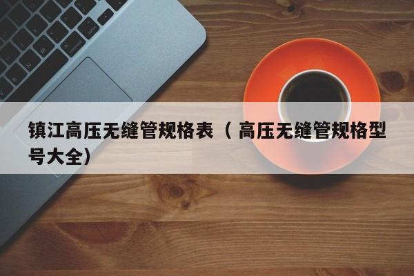 鎮(zhèn)江高壓無(wú)縫管規(guī)格表（ 高壓無(wú)縫管規(guī)格型號(hào)大全）