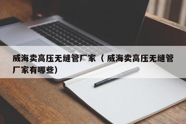 威海賣高壓無(wú)縫管廠家（ 威海賣高壓無(wú)縫管廠家有哪些）