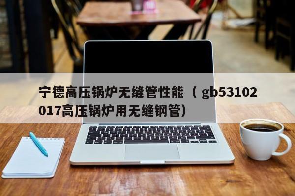 寧德高壓鍋爐無縫管性能（ gb53102017高壓鍋爐用無縫鋼管）