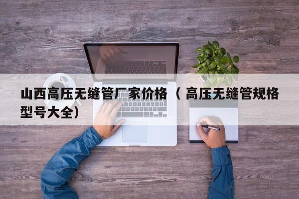山西高壓無(wú)縫管廠家價(jià)格（ 高壓無(wú)縫管規(guī)格型號(hào)大全）