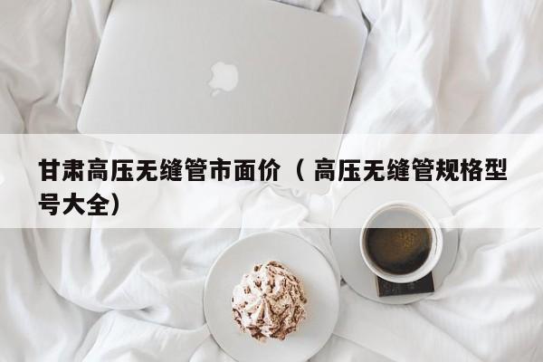 甘肅高壓無縫管市面價（ 高壓無縫管規(guī)格型號大全）