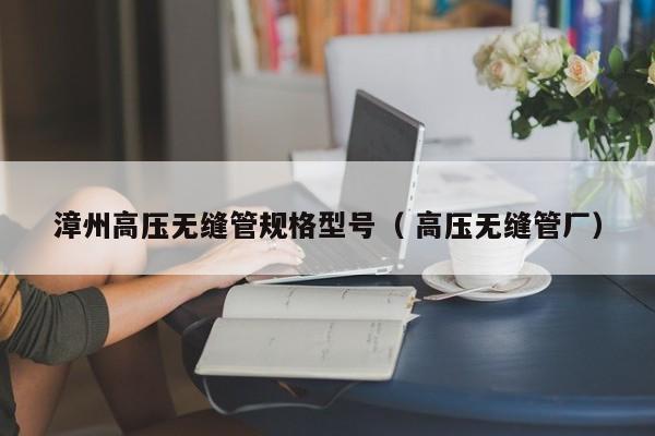 漳州高壓無縫管規(guī)格型號（ 高壓無縫管廠）