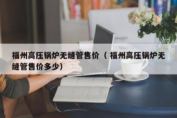 福州高壓鍋爐無縫管售價（ 福州高壓鍋爐無縫管售價多少）