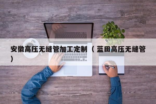 安徽高壓無縫管加工定制（ 藍(lán)田高壓無縫管）