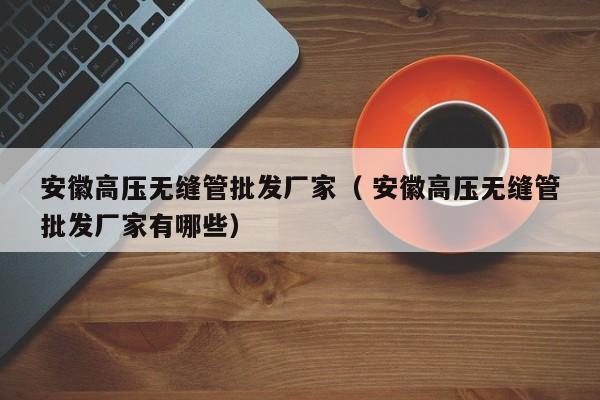 安徽高壓無縫管批發(fā)廠家（ 安徽高壓無縫管批發(fā)廠家有哪些）