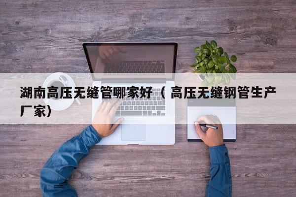 湖南高壓無縫管哪家好（ 高壓無縫鋼管生產(chǎn)廠家）