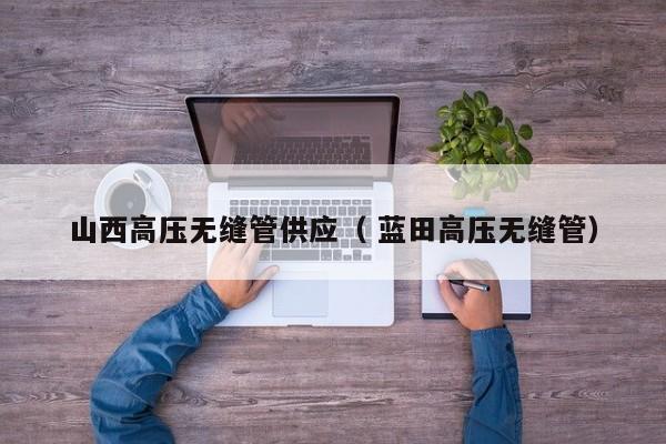 山西高壓無縫管供應(yīng)（ 藍(lán)田高壓無縫管）