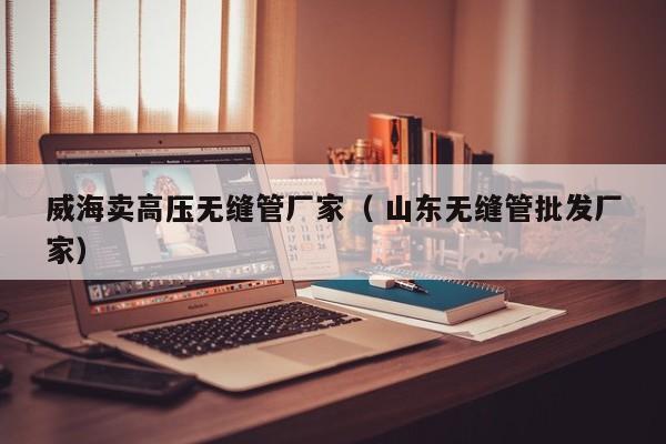 威海賣高壓無(wú)縫管廠家（ 山東無(wú)縫管批發(fā)廠家）