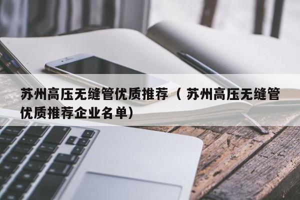蘇州高壓無(wú)縫管優(yōu)質(zhì)推薦（ 蘇州高壓無(wú)縫管優(yōu)質(zhì)推薦企業(yè)名單）