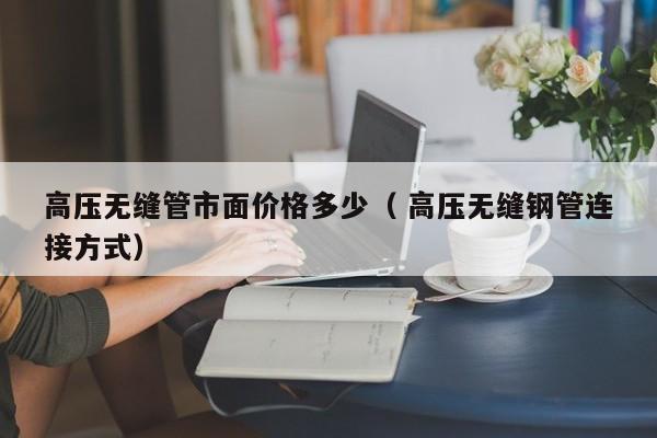 高壓無縫管市面價格多少（ 高壓無縫鋼管連接方式）