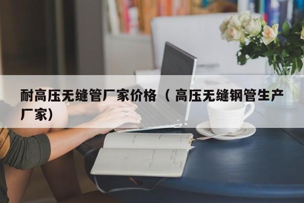 耐高壓無(wú)縫管廠家價(jià)格（ 高壓無(wú)縫鋼管生產(chǎn)廠家）