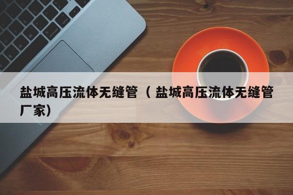 鹽城高壓流體無(wú)縫管（ 鹽城高壓流體無(wú)縫管廠(chǎng)家）