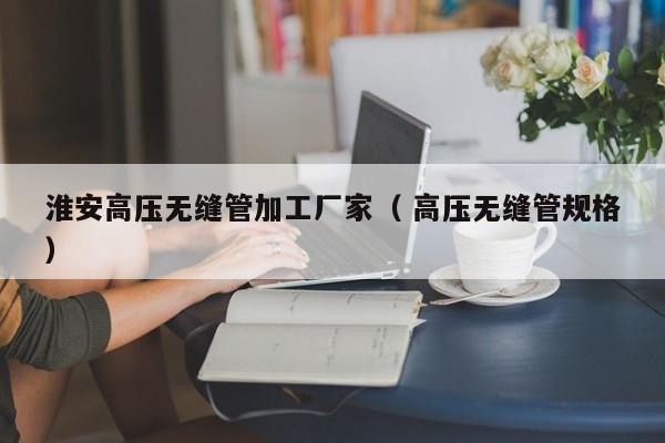 淮安高壓無縫管加工廠家（ 高壓無縫管規(guī)格）
