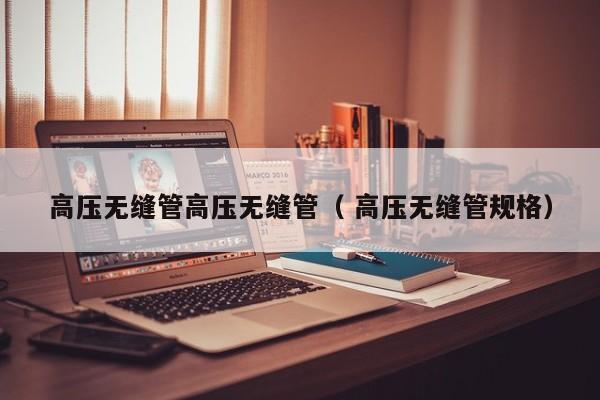 高壓無(wú)縫管高壓無(wú)縫管（ 高壓無(wú)縫管規(guī)格）