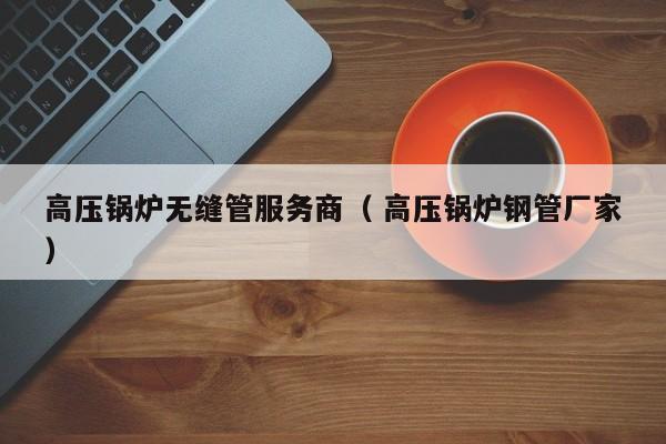 高壓鍋爐無縫管服務(wù)商（ 高壓鍋爐鋼管廠家）