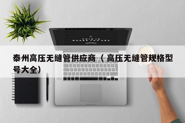 泰州高壓無縫管供應(yīng)商（ 高壓無縫管規(guī)格型號大全）