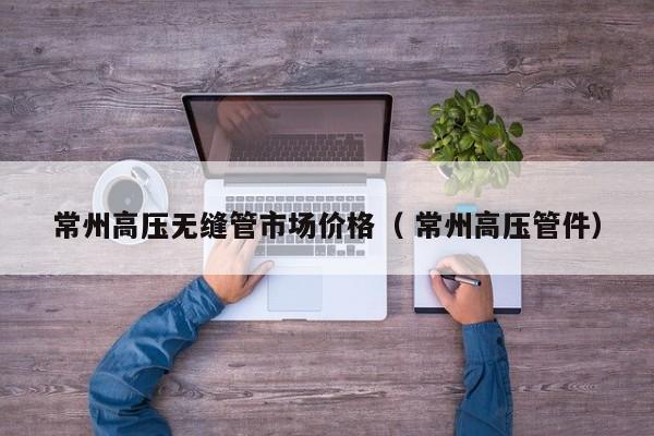 常州高壓無縫管市場價(jià)格（ 常州高壓管件）