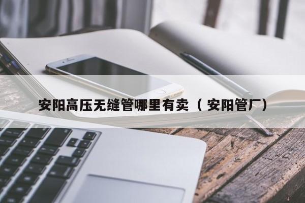 安陽高壓無縫管哪里有賣（ 安陽管廠）