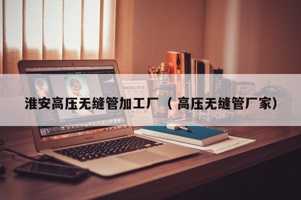 淮安高壓無縫管加工廠（ 高壓無縫管廠家）