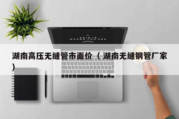 湖南高壓無縫管市面價（ 湖南無縫鋼管廠家）