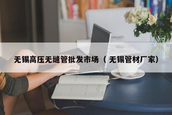 無錫高壓無縫管批發(fā)市場（ 無錫管材廠家）