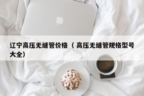 遼寧高壓無(wú)縫管價(jià)格（ 高壓無(wú)縫管規(guī)格型號(hào)大全）