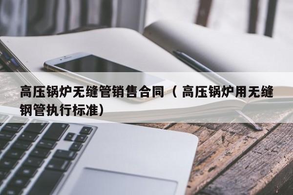 高壓鍋爐無縫管銷售合同（ 高壓鍋爐用無縫鋼管執(zhí)行標準）